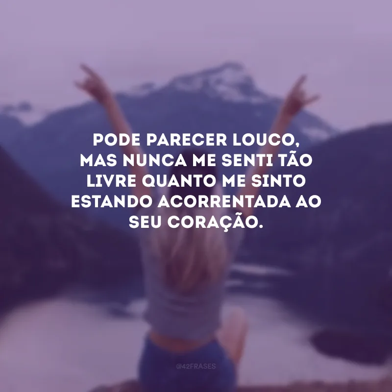 Pode parecer louco, mas nunca me senti tão livre quanto me sinto estando acorrentada ao seu coração. 