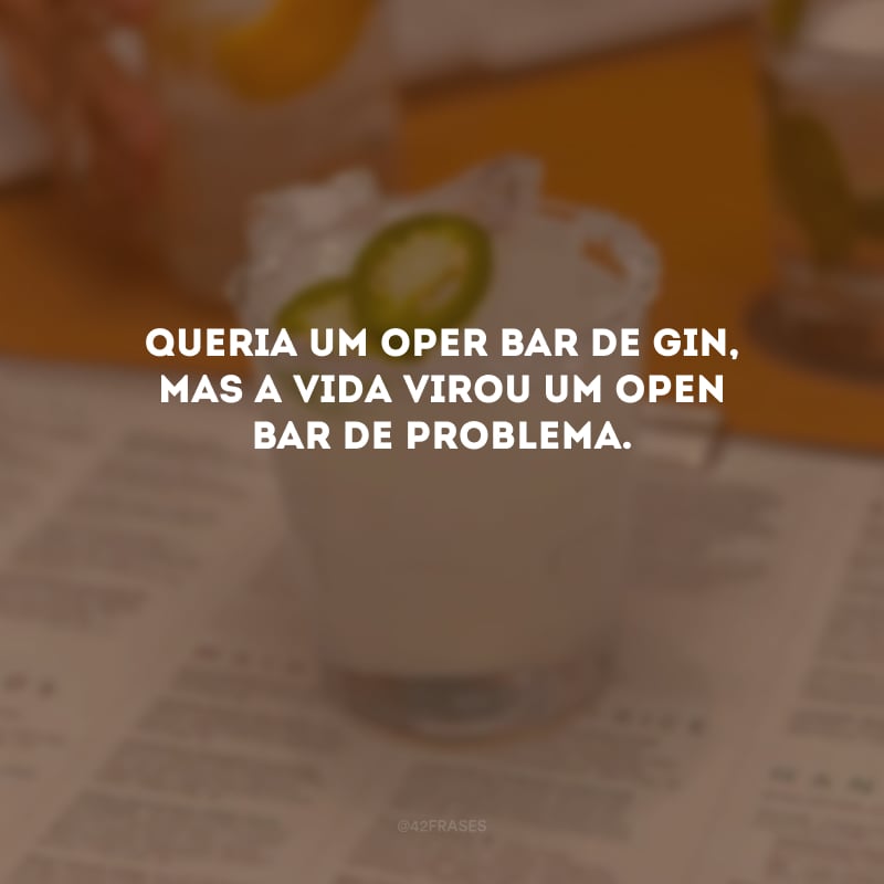 Queria um oper bar de gin, mas a vida virou um open bar de problema.
