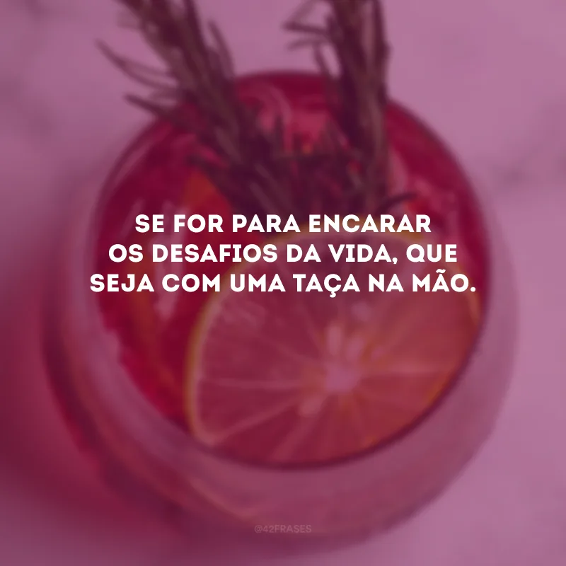 Se for para encarar os desafios da vida, que seja com uma taça na mão. 