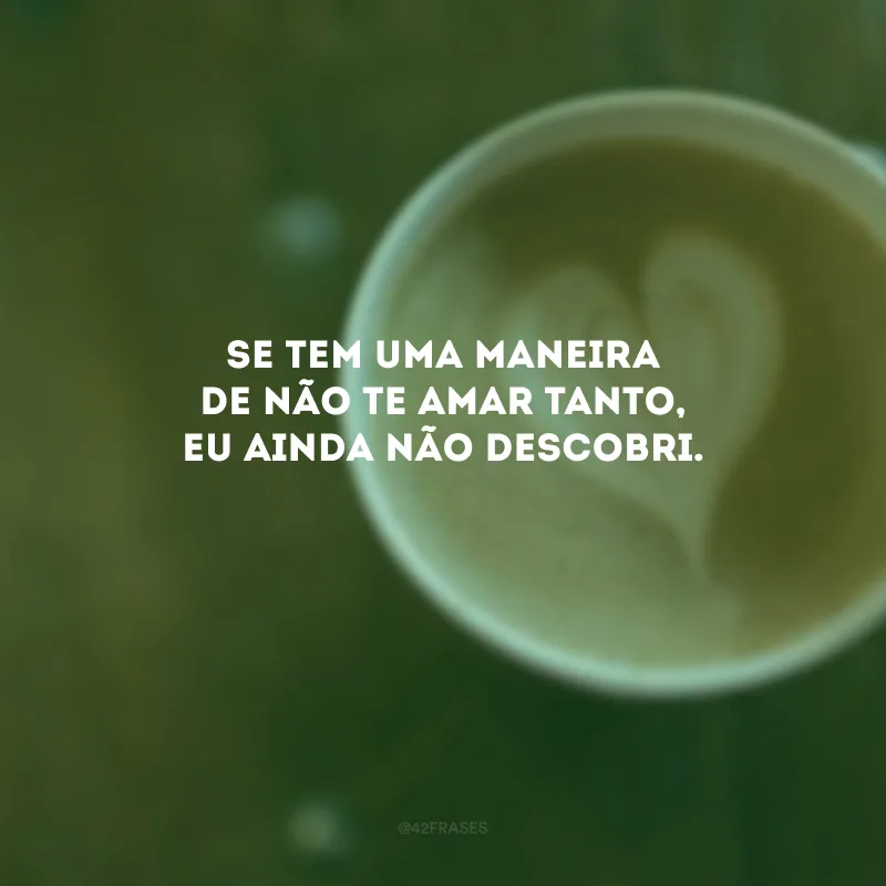 Se tem uma maneira de não te amar tanto, eu ainda não descobri. 