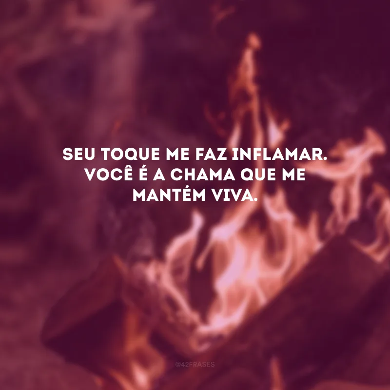 Seu toque me faz inflamar. Você é a chama que me mantém viva. 