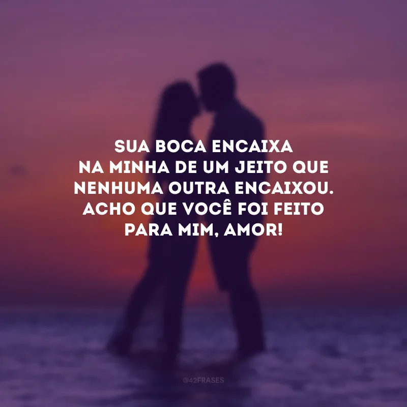 Sua boca encaixa na minha de um jeito que nenhuma outra encaixou. Acho que você foi feito para mim, amor! 