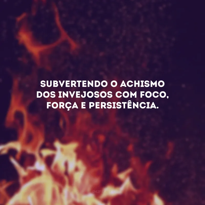 Subvertendo o achismo dos invejosos com foco, força e persistência. 