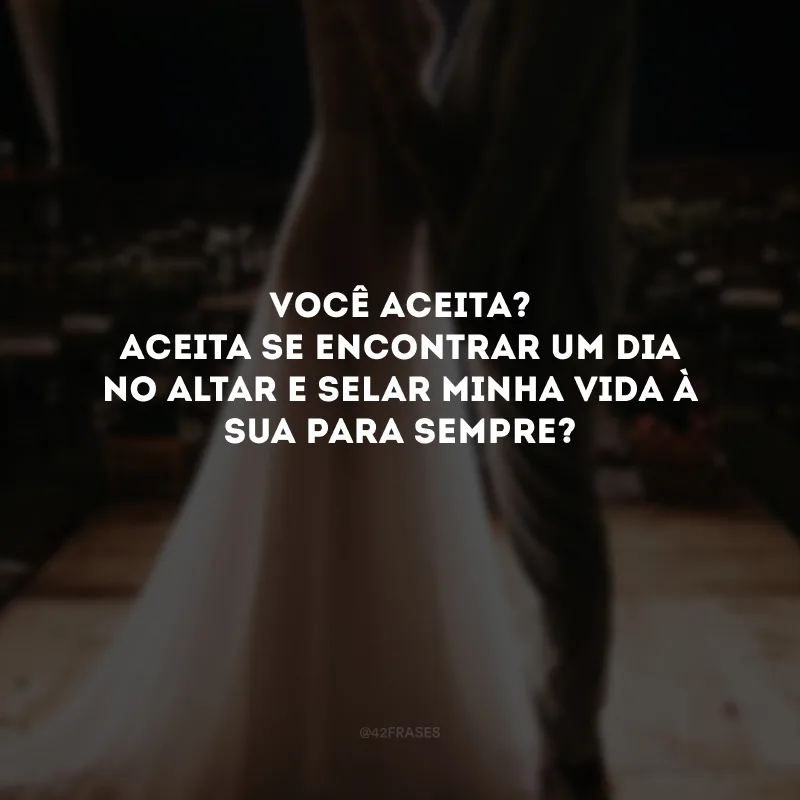 Você aceita? Aceita se encontrar um dia no altar e selar minha vida à sua para sempre?