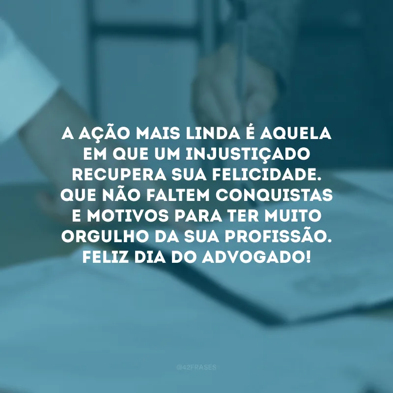 A ação mais linda é aquela em que um injustiçado recupera sua felicidade. Que faltem conquistas e motivos para ter muito orgulho da sua profissão. Feliz Dia do Advogado!