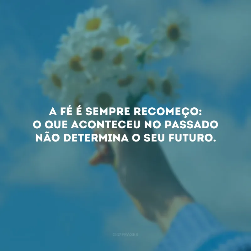 A fé é sempre recomeço: o que aconteceu no passado não determina o seu futuro.