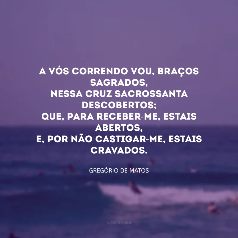 A vós correndo vou, braços sagrados,
Nessa cruz sacrossanta descobertos;
Que, para receber-me, estais abertos,
E, por não castigar-me, estais cravados.