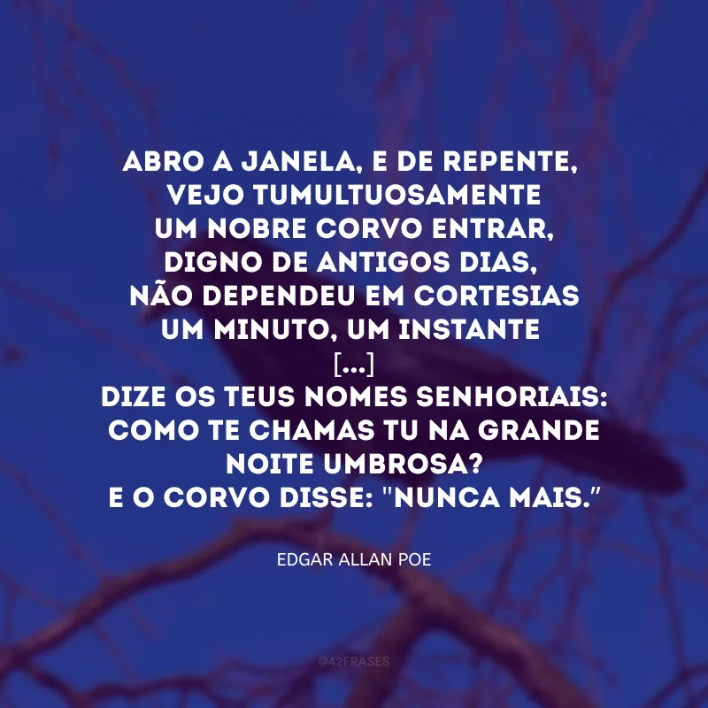 Abro a janela, e de repente,
Vejo tumultuosamente
Um nobre Corvo entrar, digno de antigos dias,
Não dependeu em cortesias
Um minuto, um instante
[...]
Dize os teus nomes senhoriais:
Como te chamas tu na grande noite umbrosa?
E o Corvo disse: \"Nunca mais.\"