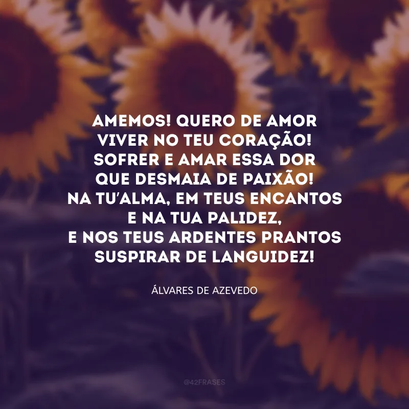 Amemos! Quero de amor
Viver no teu coração!
Sofrer e amar essa dor
Que desmaia de paixão!

Na tu’alma, em teus encantos
E na tua palidez,
E nos teus ardentes prantos
Suspirar de languidez! 