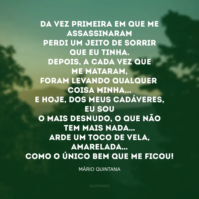 Da vez primeira em que me assassinaram
Perdi um jeito de sorrir que eu tinha.
Depois, a cada vez que me mataram,
Foram levando qualquer coisa minha...

E hoje, dos meus cadáveres, eu sou
O mais desnudo, o que não tem mais nada…
Arde um toco de vela, amarelada…
Como o único bem que me ficou!