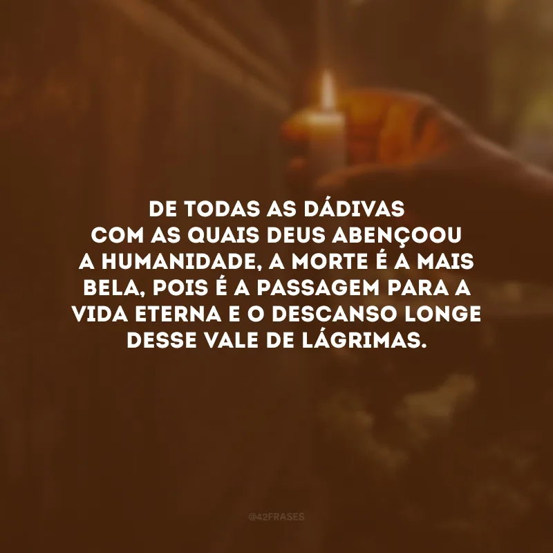De todas as dádivas com as quais Deus abençoou a humanidade, a morte é a mais bela, pois é a passagem para a vida eterna e o descanso longe desse vale de lágrimas.