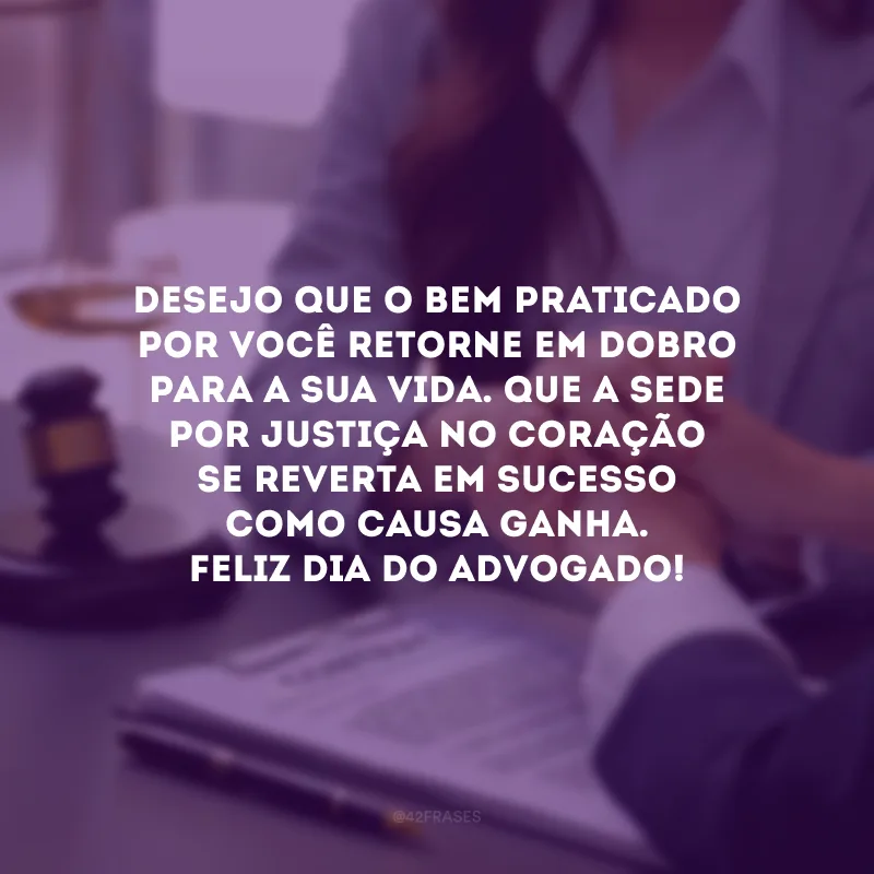 Desejo que o bem praticado por você retorne em dobro para a sua vida. Que a sede por justiça no coração se reverta em sucesso como causa ganha. Feliz Dia do Advogado!
