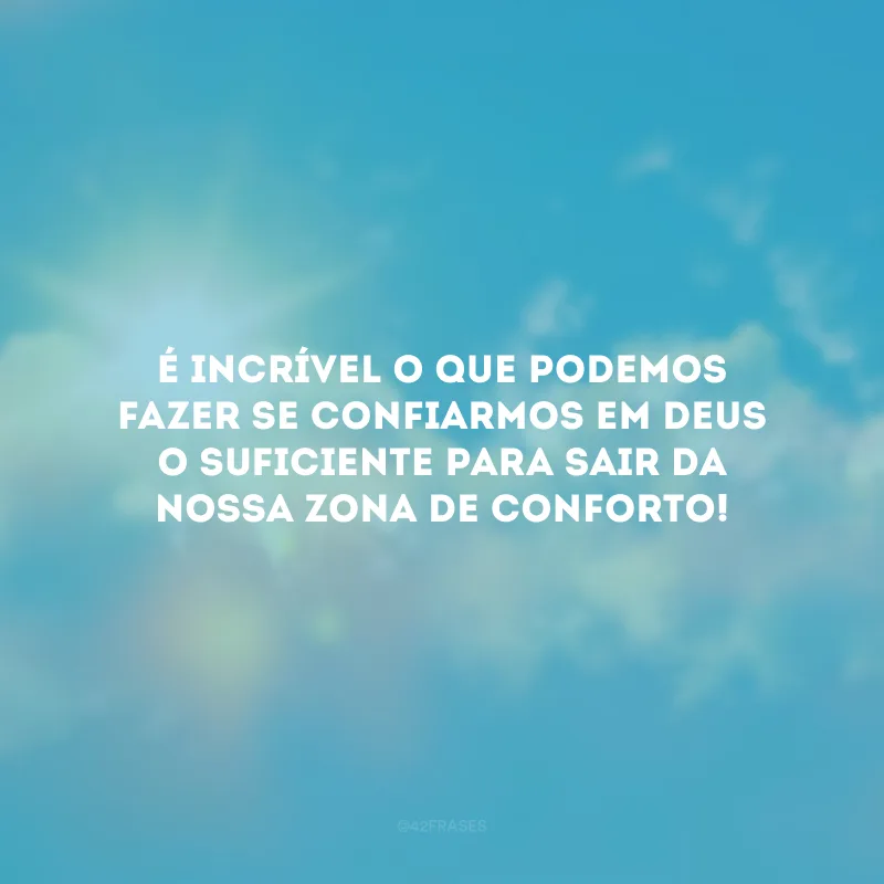 É incrível o que podemos fazer se confiarmos em Deus o suficiente para sair da nossa zona de conforto!