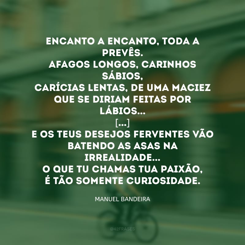 Encanto a encanto, toda a prevês.
Afagos longos, carinhos sábios,
Carícias lentas, de uma maciez
Que se diriam feitas por lábios... 
[...]
E os teus desejos ferventes vão
Batendo as asas na irrealidade...
O que tu chamas tua paixão,
É tão somente curiosidade.