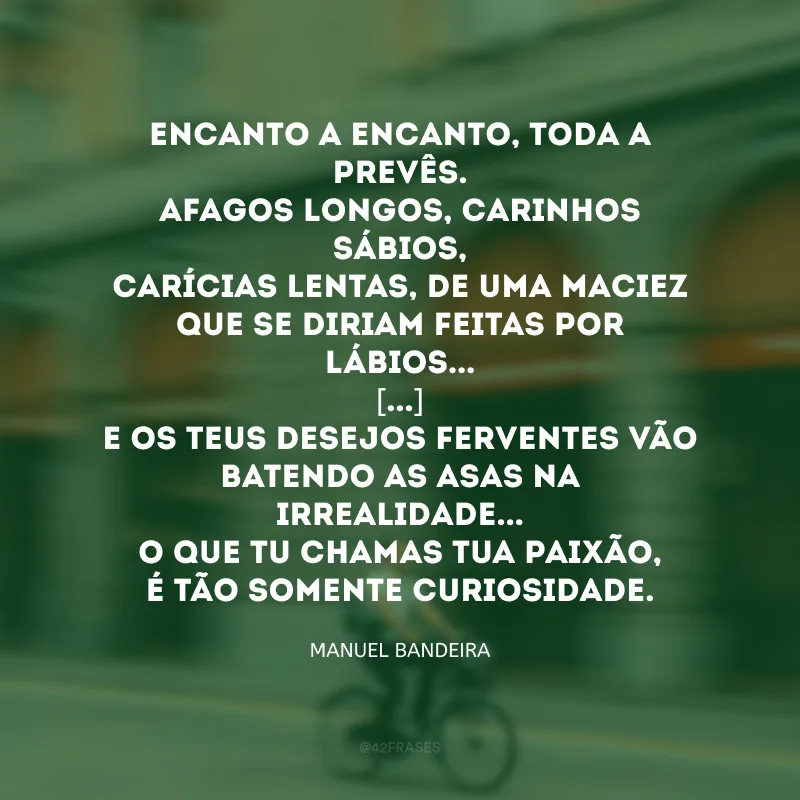 Encanto a encanto, toda a prevês.
Afagos longos, carinhos sábios,
Carícias lentas, de uma maciez
Que se diriam feitas por lábios... 
[...]
E os teus desejos ferventes vão
Batendo as asas na irrealidade...
O que tu chamas tua paixão,
É tão somente curiosidade.