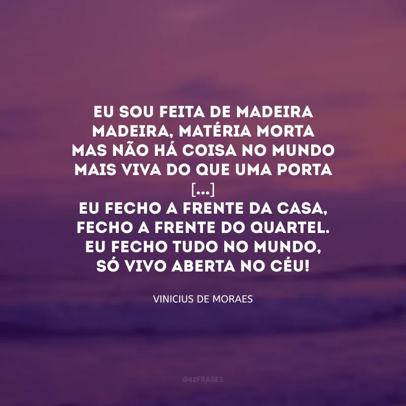 Eu sou feita de madeira
Madeira, matéria morta
Mas não há coisa no mundo
Mais viva do que uma porta
[...]
Eu fecho a frente da casa,
Fecho a frente do quartel.
Eu fecho tudo no mundo,
Só vivo aberta no céu! 