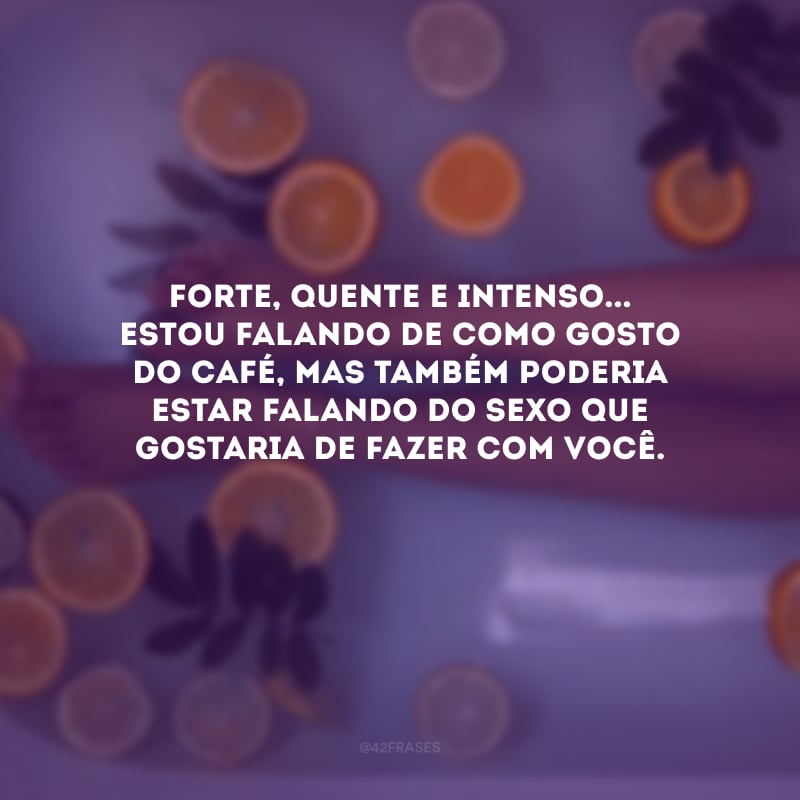 Forte, quente e intenso... Estou falando de como gosto do café, mas também poderia estar falando do sexo que gostaria de fazer com você. 