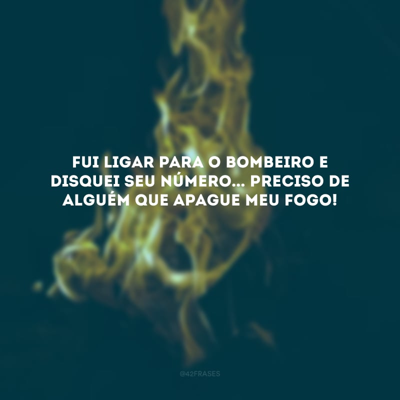 Fui ligar para o bombeiro e disquei seu número... Preciso de alguém que apague meu fogo! 