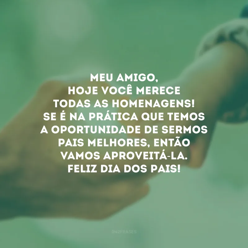 Meu amigo, hoje você merece todas as homenagens! Se é na prática que temos a oportunidade de sermos pais melhores, então vamos aproveitá-la. Feliz Dia dos Pais!