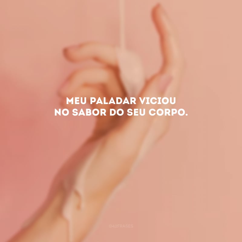 Meu paladar viciou no sabor do seu corpo. 