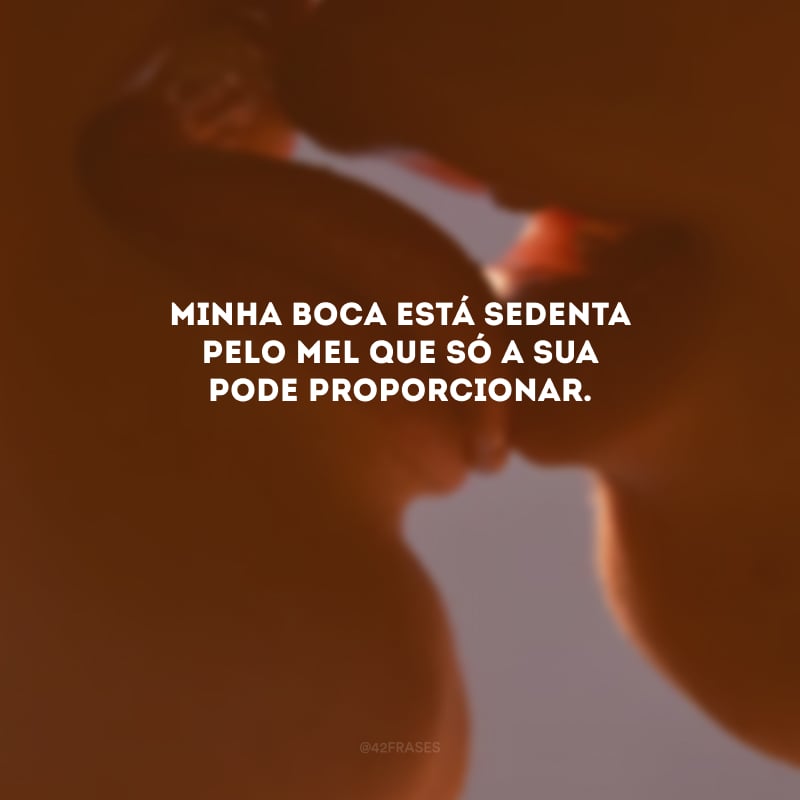 Minha boca está sedenta pelo mel que só a sua pode proporcionar. 
