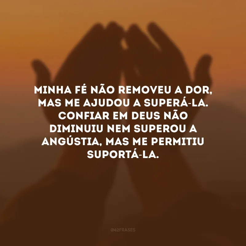 Minha fé não removeu a dor, mas me ajudou a superá-la. Confiar em Deus não diminuiu nem superou a angústia, mas me permitiu suportá-la.