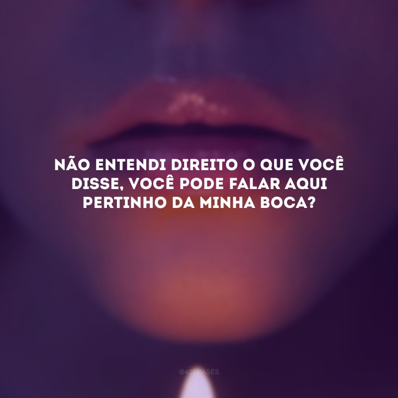 Não entendi direito o que você disse, você pode falar aqui pertinho da minha boca? 