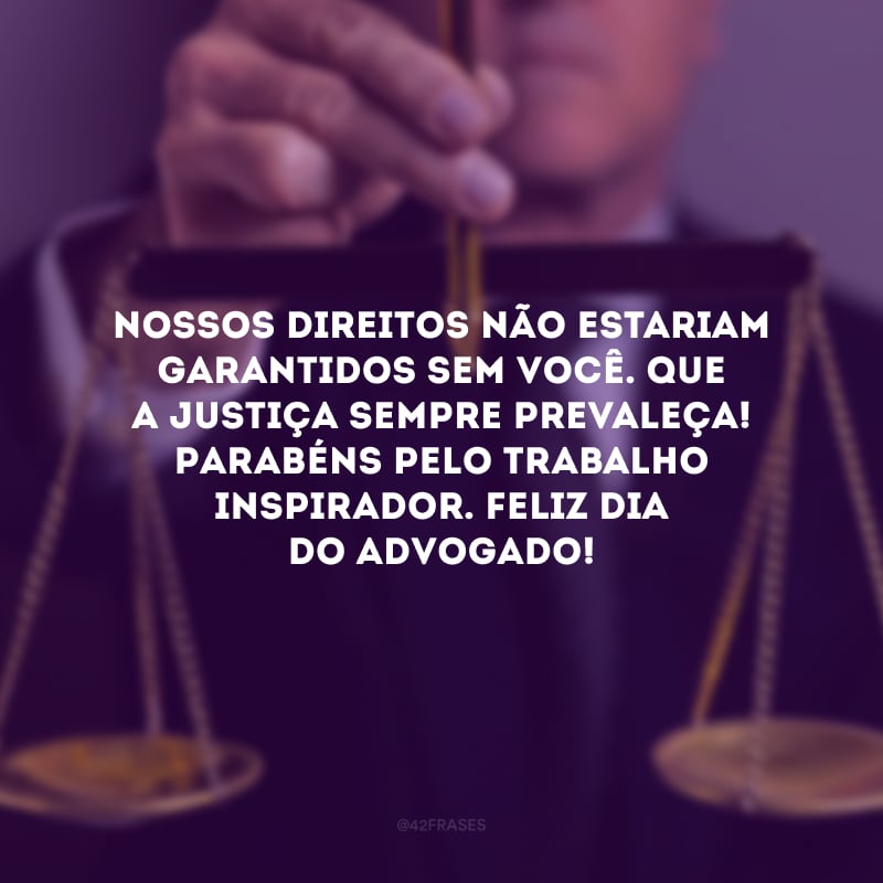 Nossos direitos não estariam garantidos sem você. Que a justiça sempre prevaleça! Parabéns pelo trabalho inspirador. Feliz Dia do Advogado!