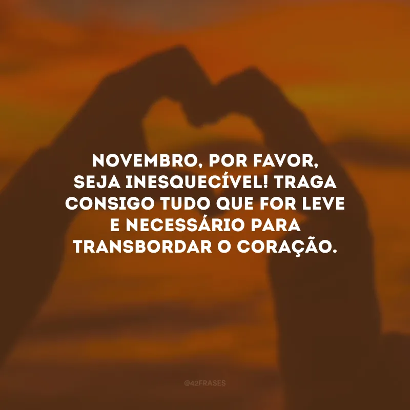 Novembro, por favor, seja inesquecível! Traga consigo tudo que for leve e necessário para transbordar o coração.