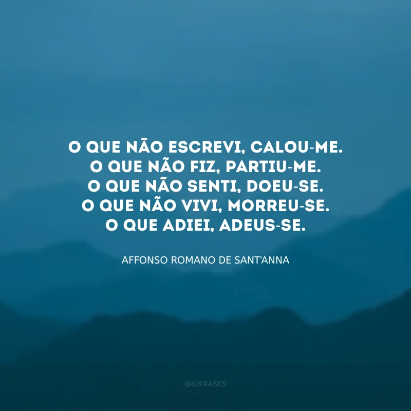 O que não escrevi, calou-me.
O que não fiz, partiu-me.
O que não senti, doeu-se.
O que não vivi, morreu-se.
O que adiei, adeus-se.  