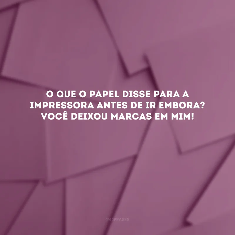 O que o papel disse para a impressora antes de ir embora? Você deixou marcas em mim! 