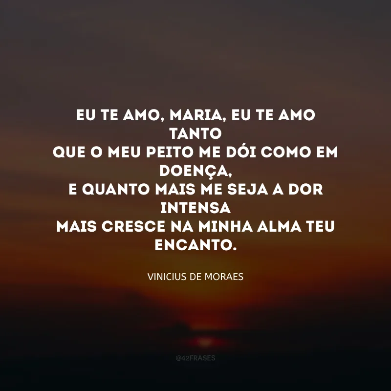 Eu te amo, Maria, eu te amo tanto
Que o meu peito me dói como em doença,
E quanto mais me seja a dor intensa
Mais cresce na minha alma teu encanto. 