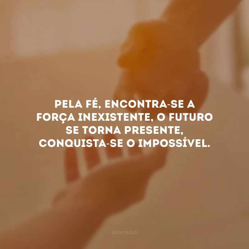 Pela fé, encontra-se a força inexistente, o futuro se torna presente, conquista-se o impossível.
