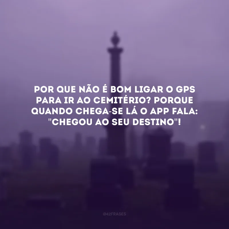 Por que não é bom ligar o GPS para ir ao cemitério? Porque quando chega-se lá o app fala: \"chegou ao seu destino\"!