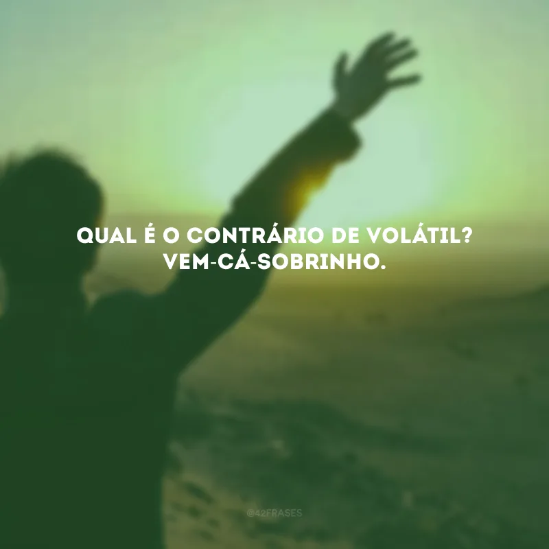 Qual é o contrário de volátil? Vem-cá-sobrinho.