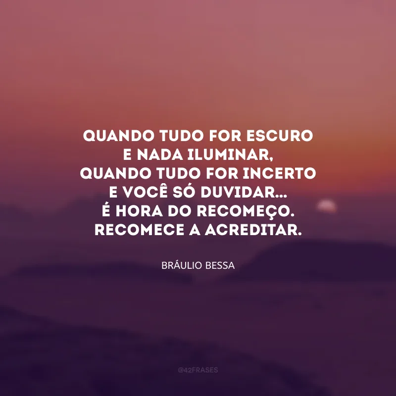 Quando tudo for escuro
e nada iluminar,
quando tudo for incerto
e você só duvidar…
É hora do recomeço.
Recomece a ACREDITAR.