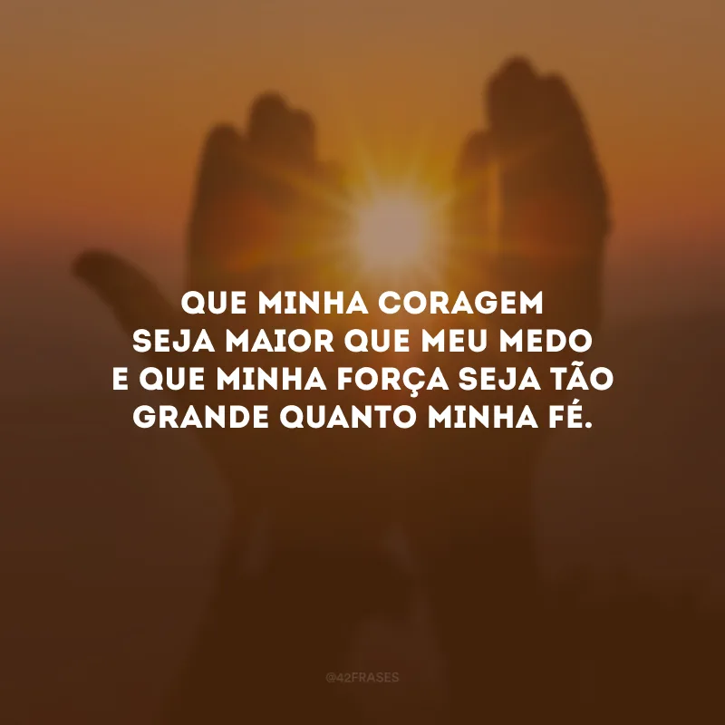 Que minha coragem seja maior que meu medo e que minha força seja tão grande quanto minha fé.