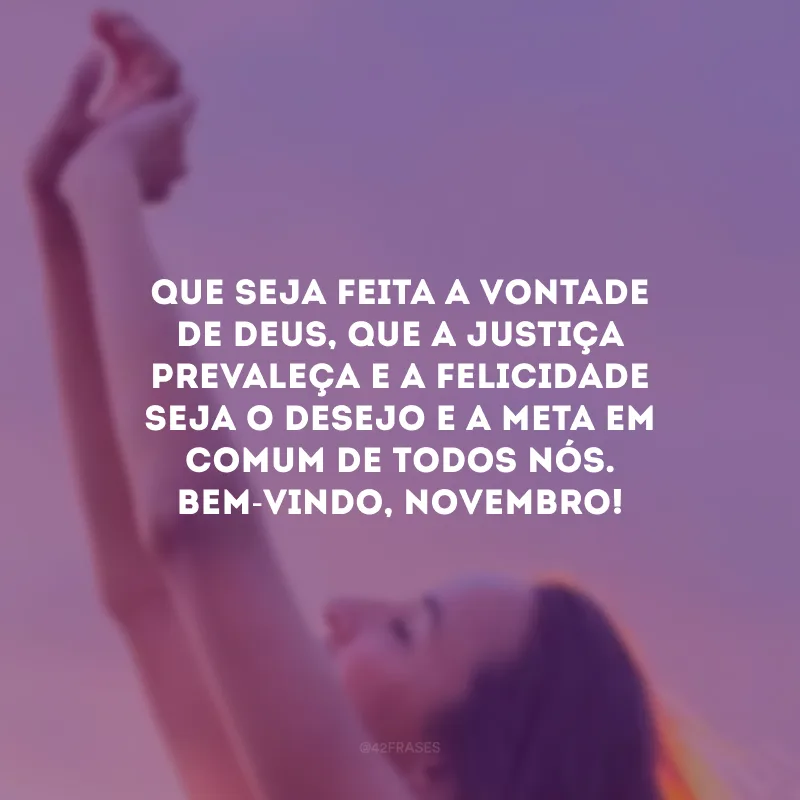 Que seja feita a vontade de Deus, que a justiça prevaleça e a felicidade seja o desejo e a meta em comum de todos nós. Bem-vindo, novembro!