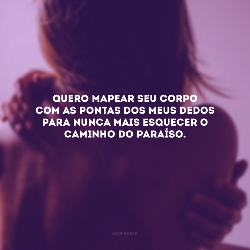 Quero mapear seu corpo com as pontas dos meus dedos para nunca mais esquecer o caminho do paraíso. 