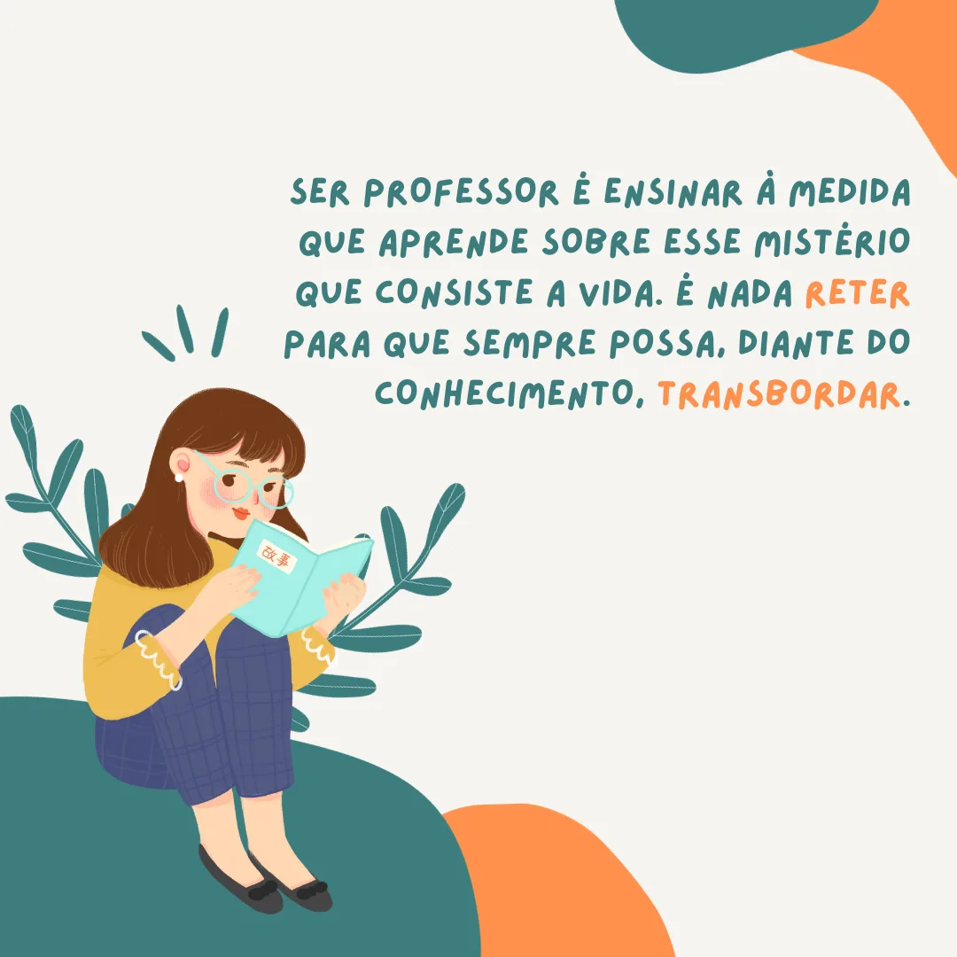 Ser professor é ensinar à medida que aprende sobre esse mistério que consiste a vida. É nada reter para que sempre possa, diante do conhecimento, transbordar. 