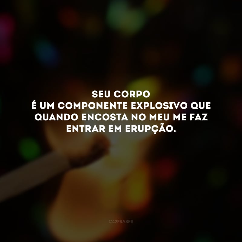 Seu corpo é um componente explosivo que quando encosta no meu me faz entrar em erupção. 