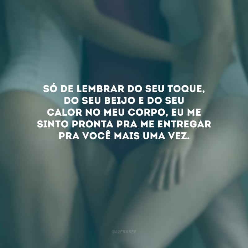 Só de lembrar do seu toque, do seu beijo e do seu calor no meu corpo, eu me sinto pronta pra me entregar pra você mais uma vez. 