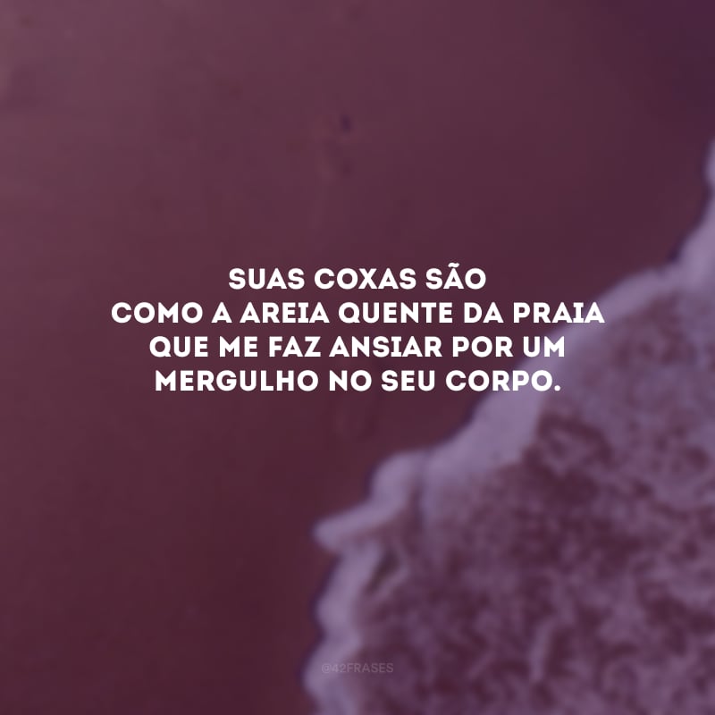 Suas coxas são como a areia quente da praia que me faz ansiar por um mergulho no seu corpo. 