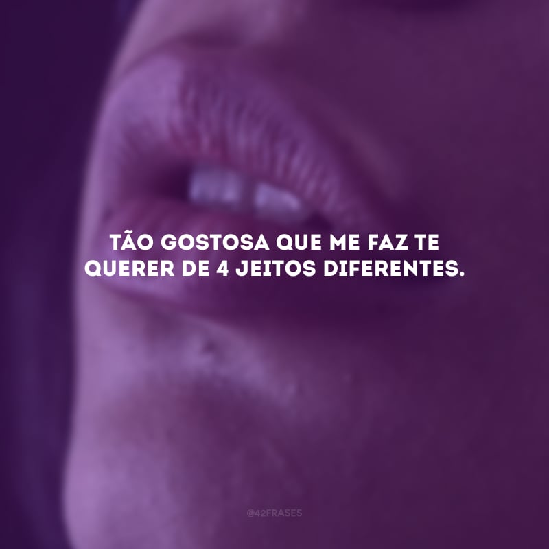 Tão gostosa que me faz te querer de 4 jeitos diferentes. 