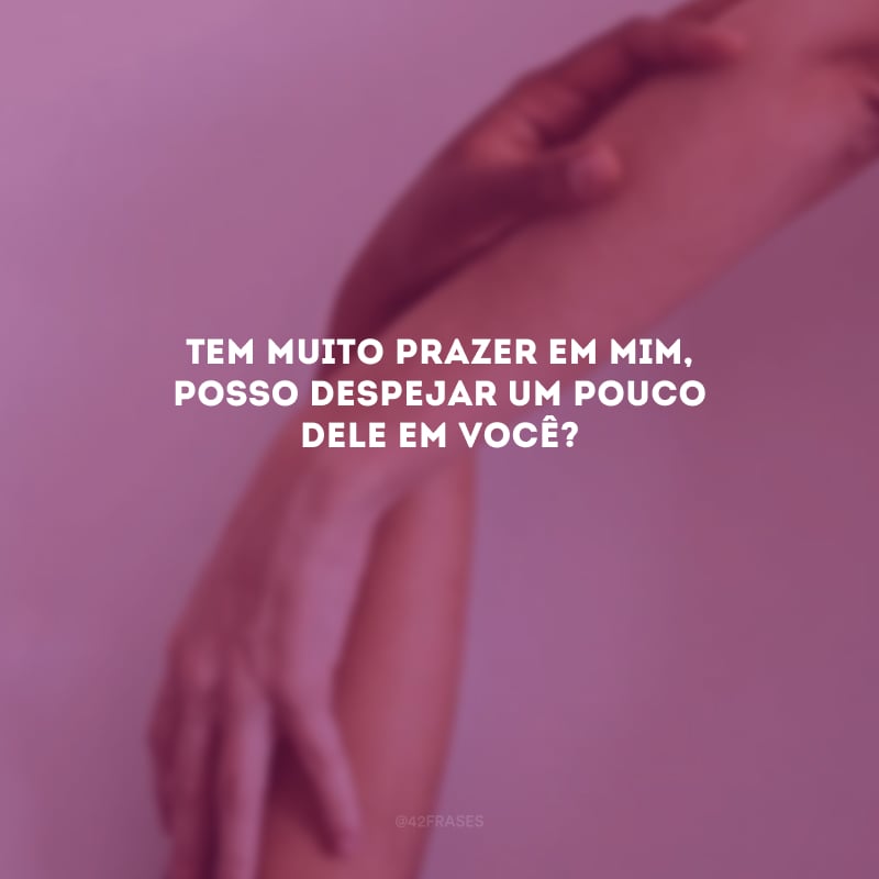 Tem muito prazer em mim, posso despejar um pouco dele em você? 