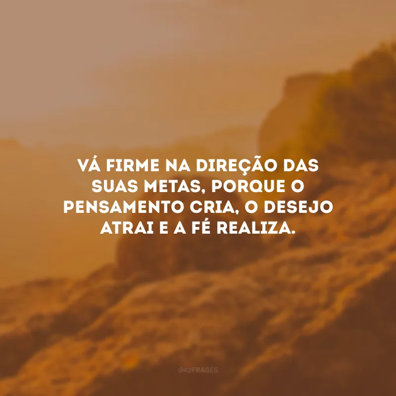 Vá firme na direção das suas metas, porque o pensamento cria, o desejo atrai e a fé realiza.