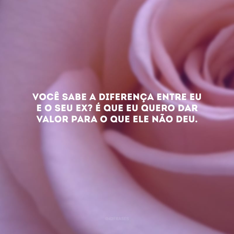 Você sabe a diferença entre eu e o seu ex? É que eu quero dar valor para o que ele não deu. 
