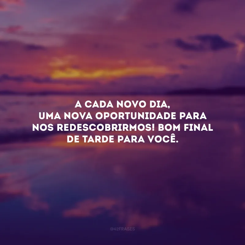 A cada novo dia, uma nova oportunidade para nos redescobrirmos! Bom final de tarde para você.
