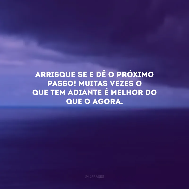 Arrisque-se e dê o próximo passo! Muitas vezes o que tem adiante é melhor do que o agora. 