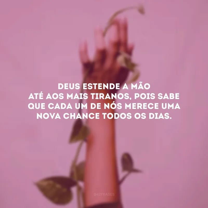 Deus estende a mão até aos mais tiranos, pois sabe que cada um de nós merece uma nova chance todos os dias.